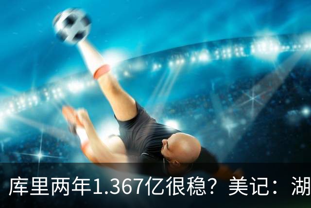 库里两年1.367亿很稳？美记：湖人交易为留东契奇，勇士则无需讨好萌神
